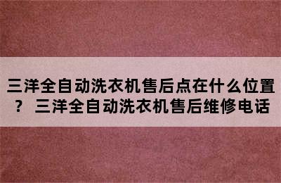 三洋全自动洗衣机售后点在什么位置？ 三洋全自动洗衣机售后维修电话